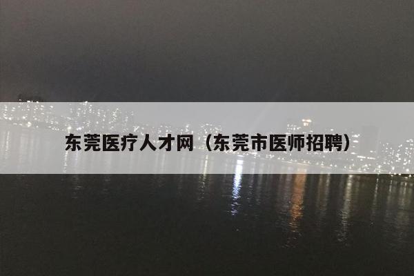 东莞医疗人才网（东莞市医师招聘）