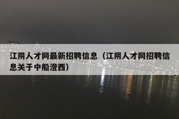 江阴人才网最新招聘信息（江阴人才网招聘信息关于中船澄西）