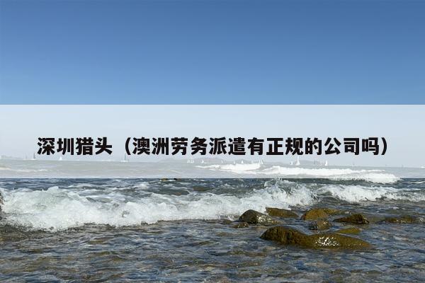 深圳猎头（澳洲劳务派遣有正规的公司吗）