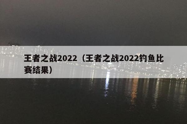 王者之战2022（王者之战2022钓鱼比赛结果）