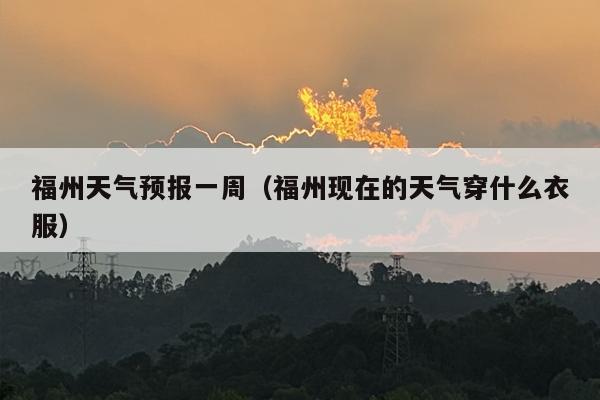 福州天气预报一周（福州现在的天气穿什么衣服）