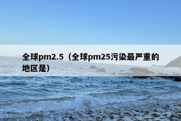 全球pm2.5（全球pm25污染最严重的地区是）