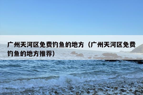 广州天河区免费钓鱼的地方（广州天河区免费钓鱼的地方推荐）