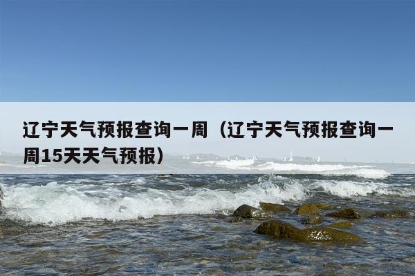 辽宁天气预报查询一周（辽宁天气预报查询一周15天天气预报）