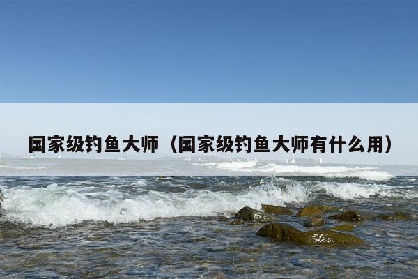 国家级钓鱼***（国家级钓鱼***有什么用）