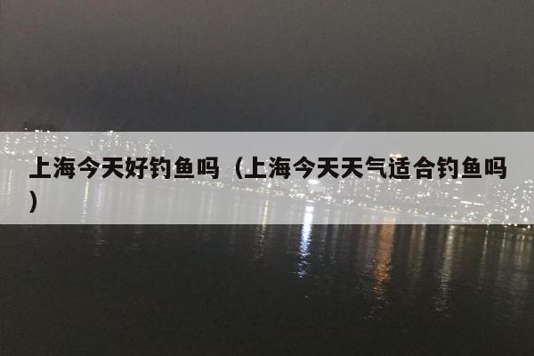 上海今天好钓鱼吗（上海今天天气适合钓鱼吗）