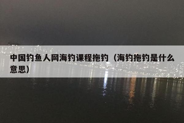 中国钓鱼人网海钓课程拖钓（海钓拖钓是什么意思）