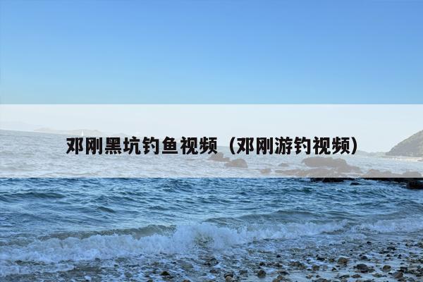 邓刚黑坑钓鱼视频（邓刚游钓视频）