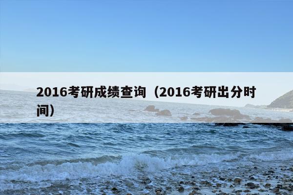 2016考研成绩查询（2016考研出分时间）