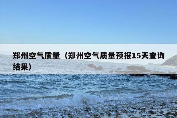 郑州空气质量（郑州空气质量预报15天查询结果）