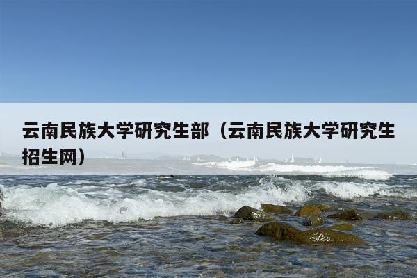 云南民族大学研究生部（云南民族大学研究生招生网）