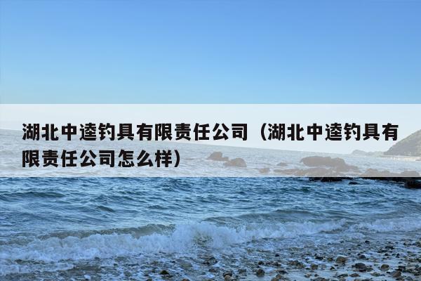 湖北中逵钓具有限责任公司（湖北中逵钓具有限责任公司怎么样）
