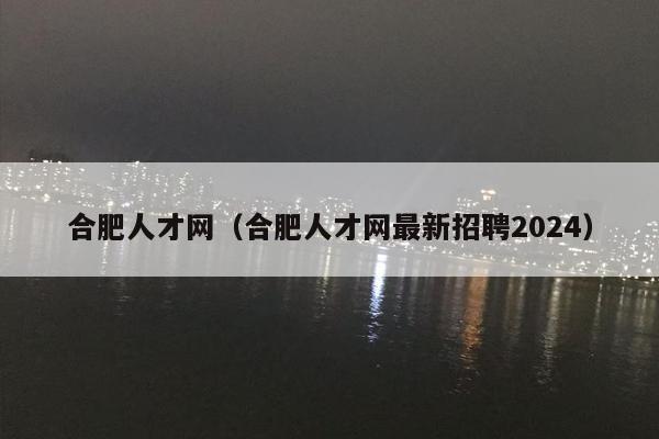 合肥人才网（合肥人才网最新招聘2024）