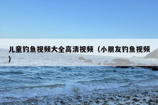 儿童钓鱼视频大全高清视频（小朋友钓鱼视频）