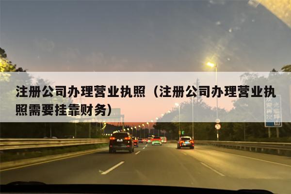 注册公司办理营业执照（注册公司办理营业执照需要挂靠财务）