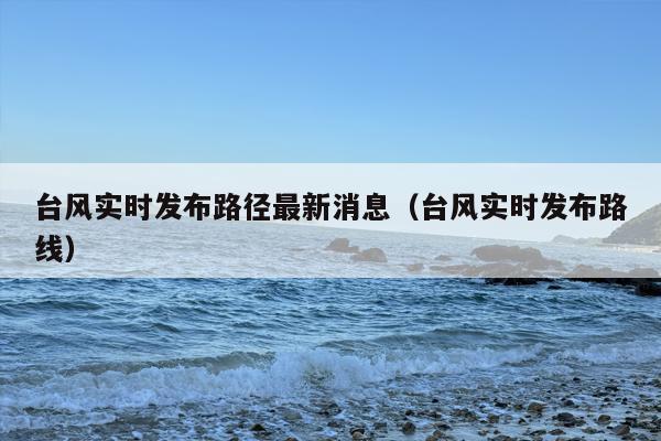 台风实时发布路径最新消息（台风实时发布路线）