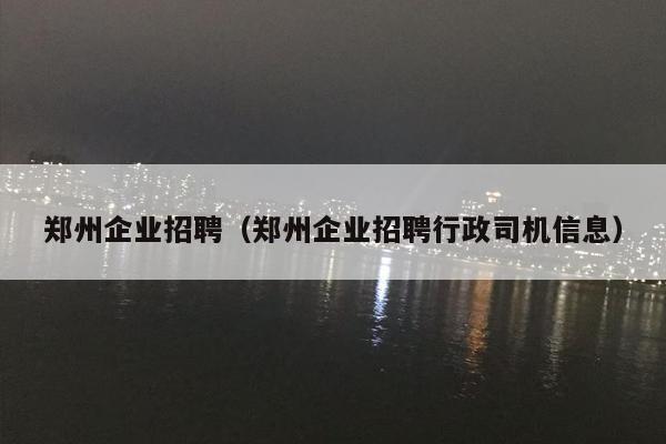 郑州企业招聘（郑州企业招聘行政司机信息）