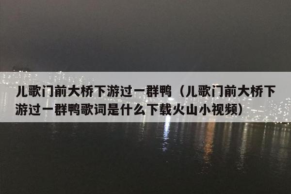 儿歌门前大桥下游过一群鸭（儿歌门前大桥下游过一群鸭歌词是什么下载火山小视频）