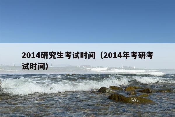 2014研究生考试时间（2014年考研考试时间）