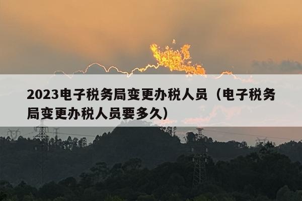 2023电子税务局变更办税人员（电子税务局变更办税人员要多久）