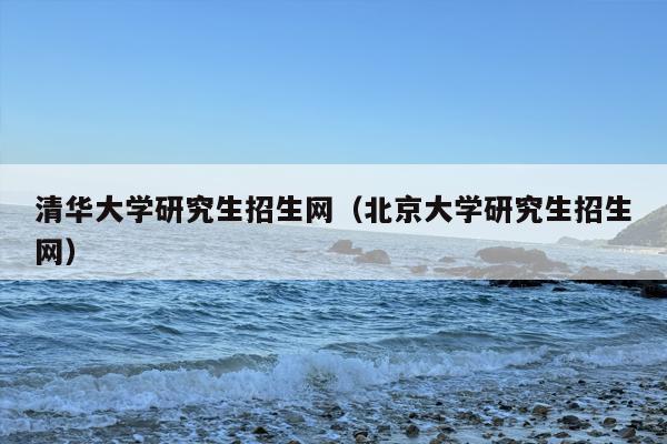 清华大学研究生招生网（北京大学研究生招生网）