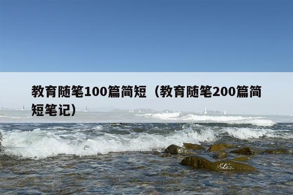 教育随笔100篇简短（教育随笔200篇简短笔记）