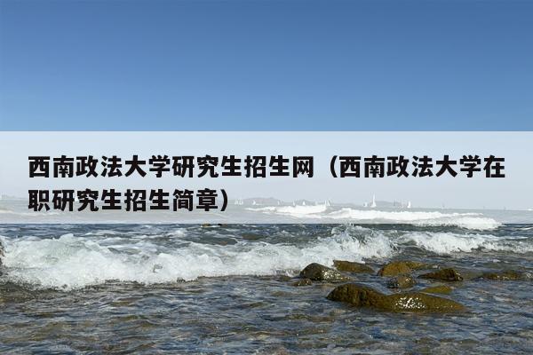 西南政法大学研究生招生网（西南政法大学在职研究生招生简章）