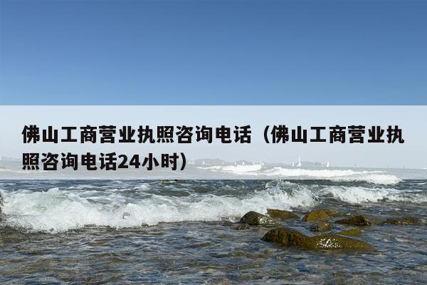 佛山工商营业执照咨询电话（佛山工商营业执照咨询电话24小时）