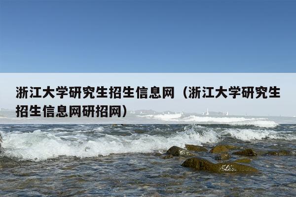 浙江大学研究生招生信息网（浙江大学研究生招生信息网研招网）