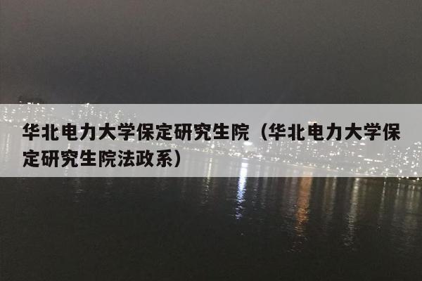 华北电力大学保定研究生院（华北电力大学保定研究生院法政系）