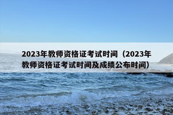 2023年教师资格证考试时间（2023年教师资格证考试时间及成绩公布时间）