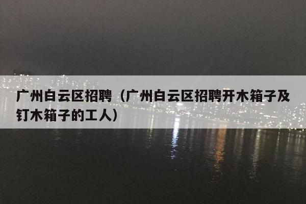 广州白云区招聘（广州白云区招聘开木箱子及钉木箱子的工人）
