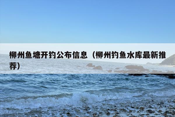 柳州鱼塘开钓公布信息（柳州钓鱼水库最新推荐）