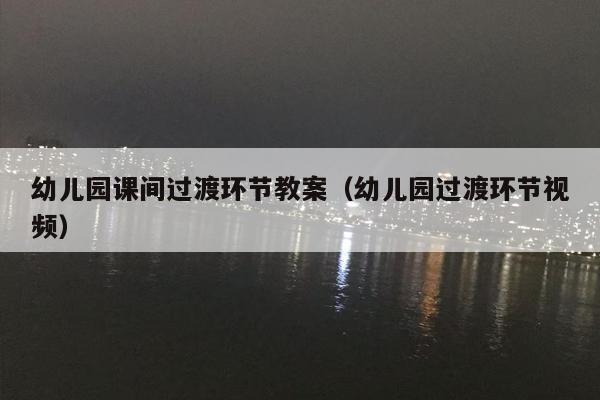 幼儿园课间过渡环节教案（幼儿园过渡环节视频）