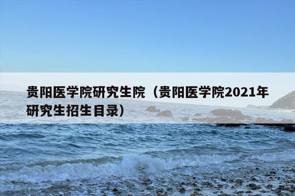 贵阳医学院研究生院（贵阳医学院2021年研究生招生目录）