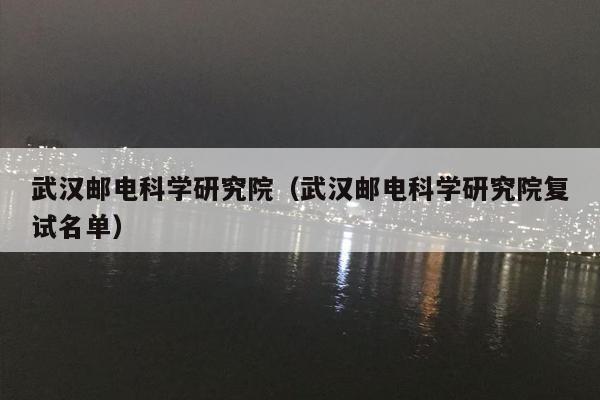 武汉邮电科学研究院（武汉邮电科学研究院复试名单）