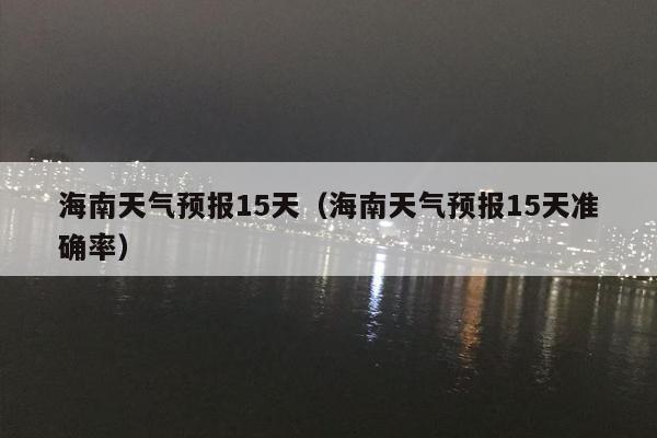 海南天气预报15天（海南天气预报15天准确率）