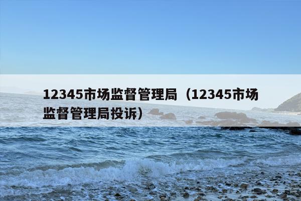 12345市场监督管理局（12345市场监督管理局投诉）
