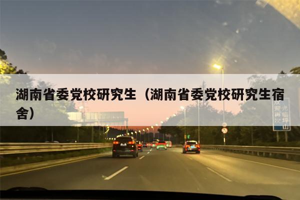 湖南省委党校研究生（湖南省委党校研究生宿舍）