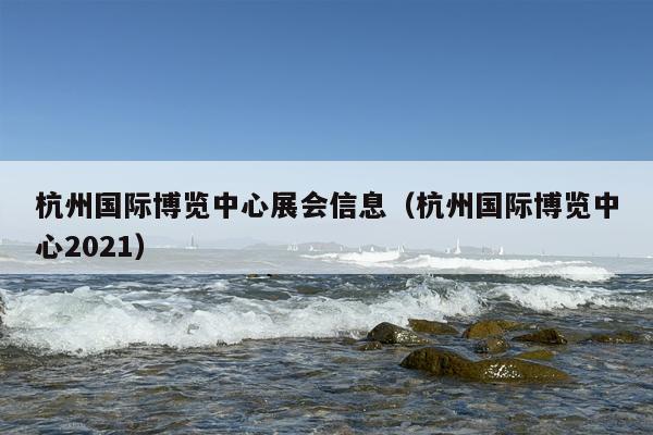 杭州国际博览中心展会信息（杭州国际博览中心2021）