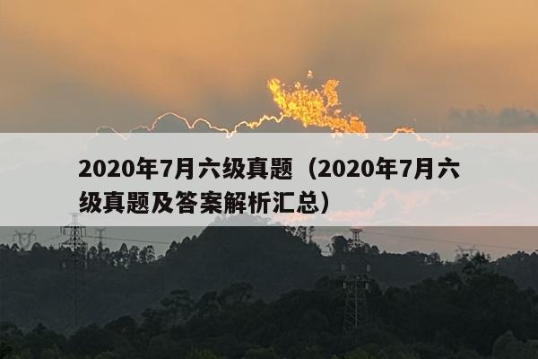 2020年7月六级真题（2020年7月六级真题及答案解析汇总）