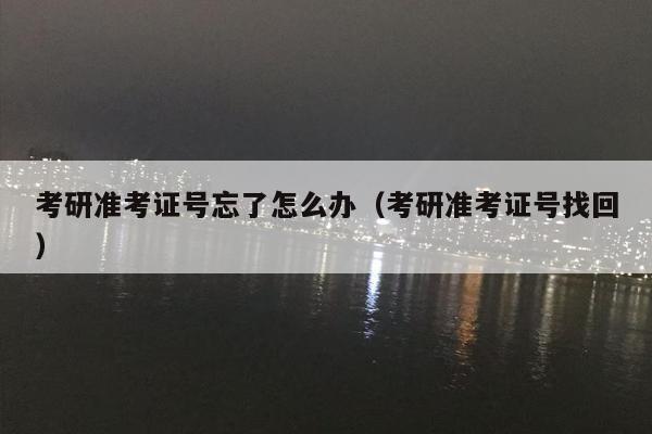 考研准考证号忘了怎么办（考研准考证号找回）