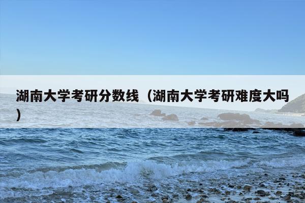 湖南大学考研分数线（湖南大学考研难度大吗）