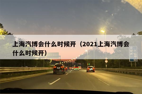 上海汽博会什么时候开（2021上海汽博会什么时候开）