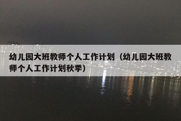 幼儿园大班教师个人工作计划（幼儿园大班教师个人工作计划秋季）