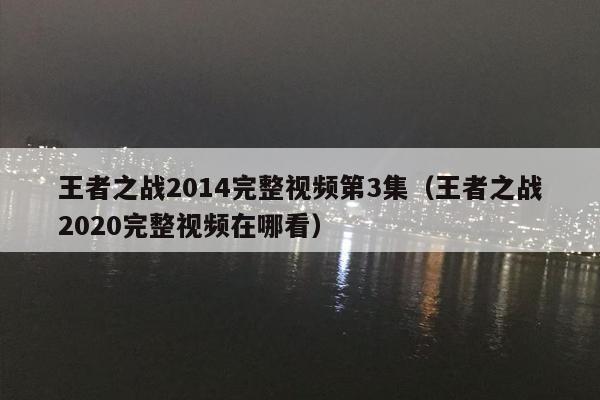 王者之战2014完整视频第3集（王者之战2020完整视频在哪看）