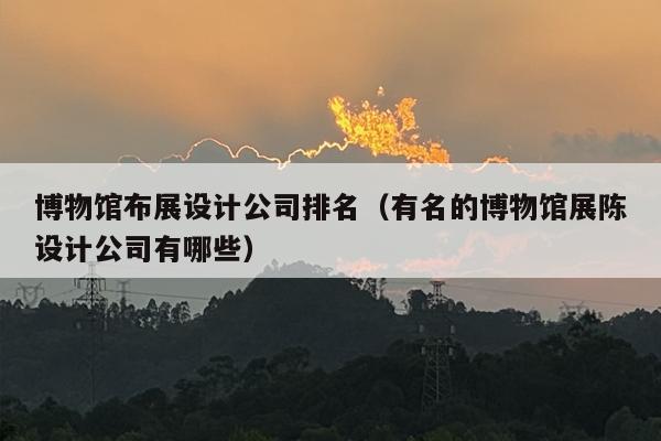 博物馆布展设计公司排名（有名的博物馆展陈设计公司有哪些）