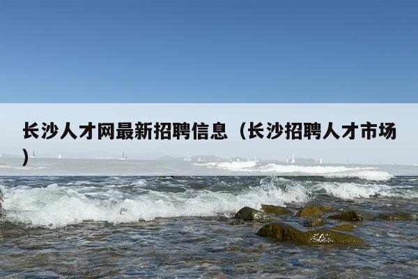 长沙人才网最新招聘信息（长沙招聘人才市场）