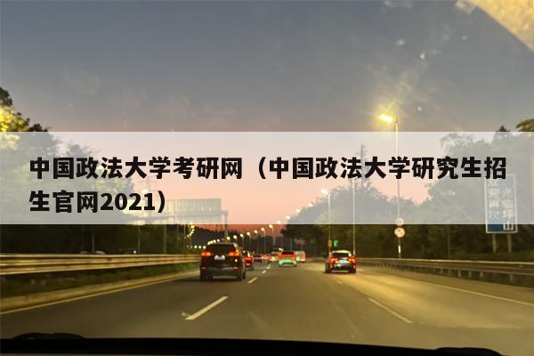 中国政法大学考研网（中国政法大学研究生招生官网2021）