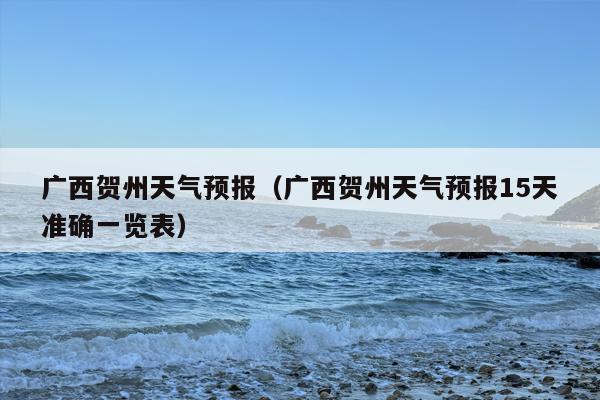 广西贺州天气预报（广西贺州天气预报15天准确一览表）